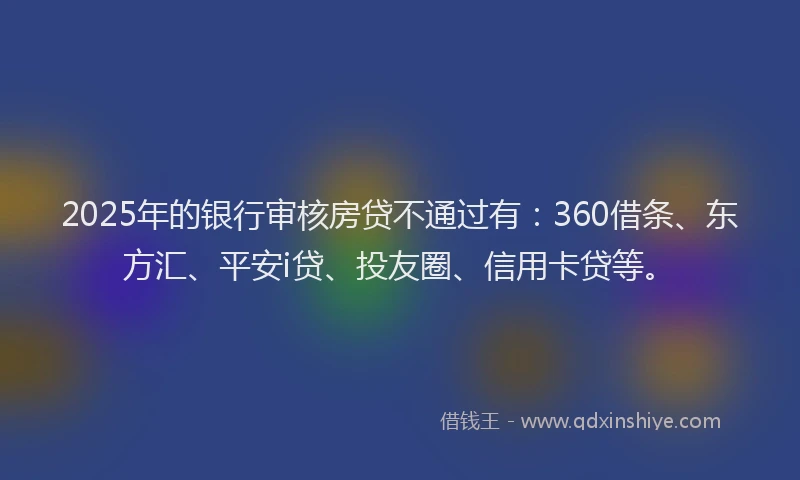 2025年的银行审核房贷不通过有：360借条、东方汇、平安i贷、投友圈、信用卡贷等。