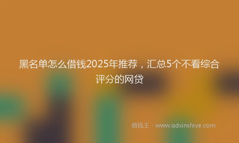 黑名单怎么借钱2025年推荐，汇总5个不看综合评分的网贷