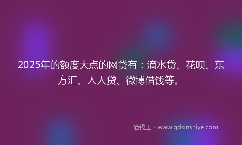 2025年的额度大点的网贷有：滴水贷、花呗、东方汇、人人贷、微博借钱等。