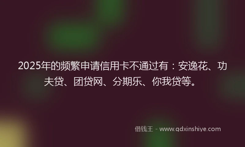 2025年的频繁申请信用卡不通过有：安逸花、功夫贷、团贷网、分期乐、你我贷等。