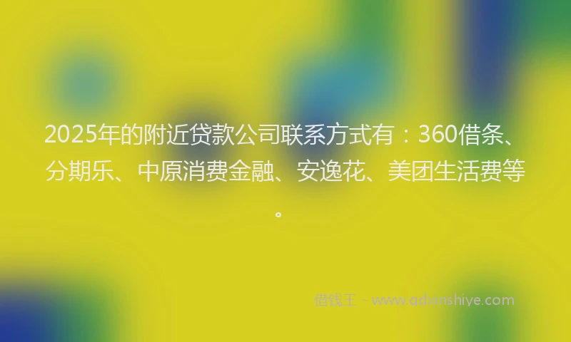 2025年的附近贷款公司联系方式有：360借条、分期乐、中原消费金融、安逸花、美团生活费等。