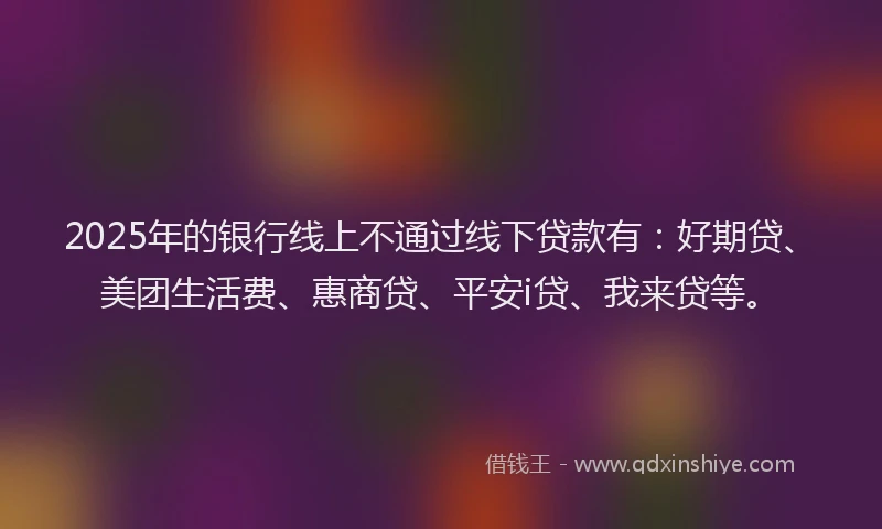 2025年的银行线上不通过线下贷款有:好期贷、美团生活费、惠商贷、平安i贷、我来贷等。
