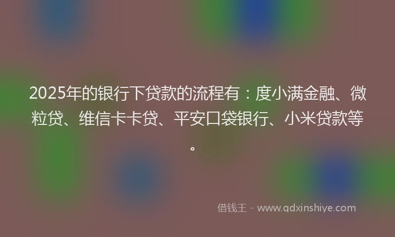 2025年的银行下贷款的流程有：度小满金融、微粒贷、维信卡卡贷、平安口袋银行、小米贷款等。