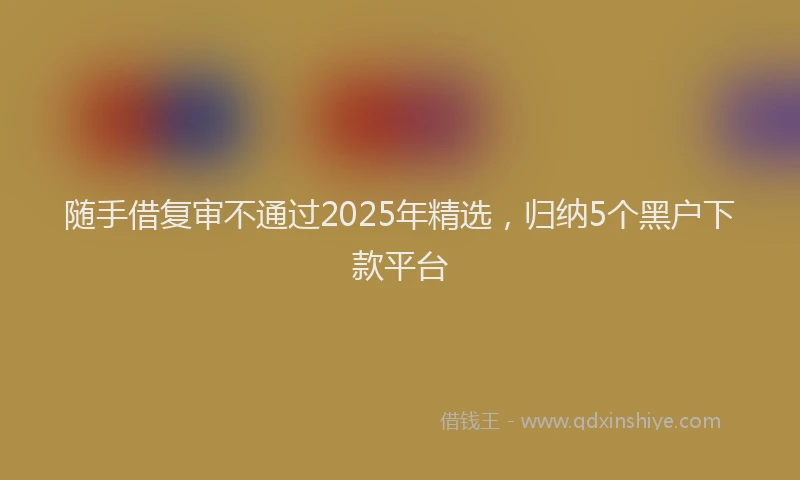 随手借复审不通过2025年精选，归纳5个黑户下款平台