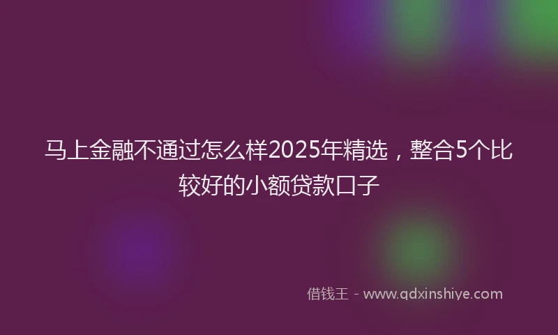 马上金融不通过怎么样2025年精选，整合5个比较好的小额贷款口子