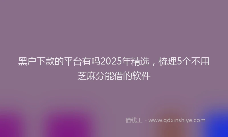 黑户下款的平台有吗2025年精选，梳理5个不用芝麻分能借的软件