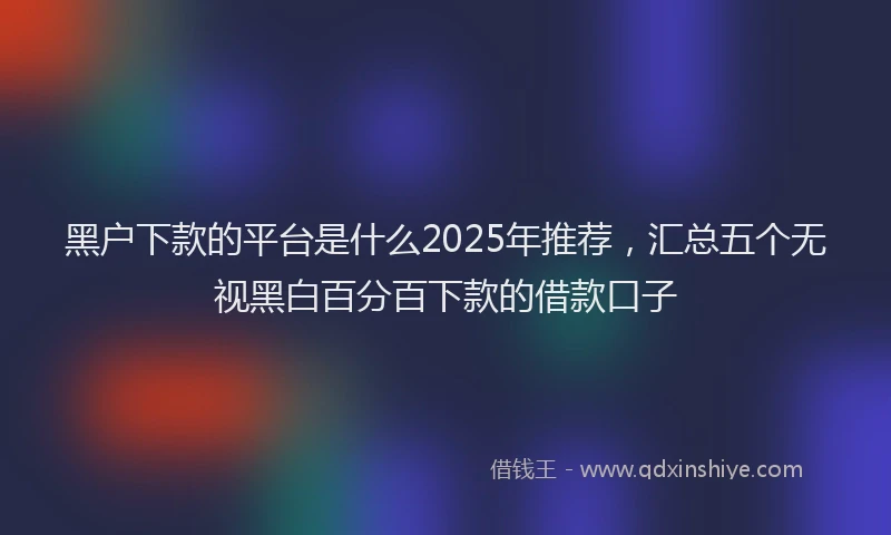黑户下款的平台是什么2025年推荐，汇总五个无视黑白百分百下款的借款口子
