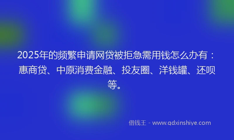 2025年的频繁申请网贷被拒急需用钱怎么办有：惠商贷、中原消费金融、投友圈、洋钱罐、还呗等。