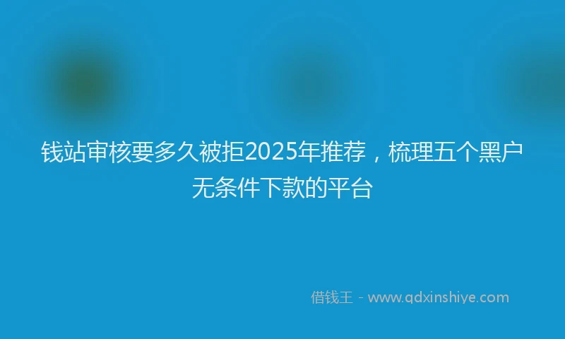 钱站审核要多久被拒2025年推荐，梳理五个黑户无条件下款的平台