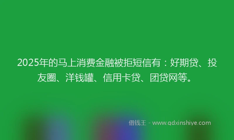 2025年的马上消费金融被拒短信有：好期贷、投友圈、洋钱罐、信用卡贷、团贷网等。