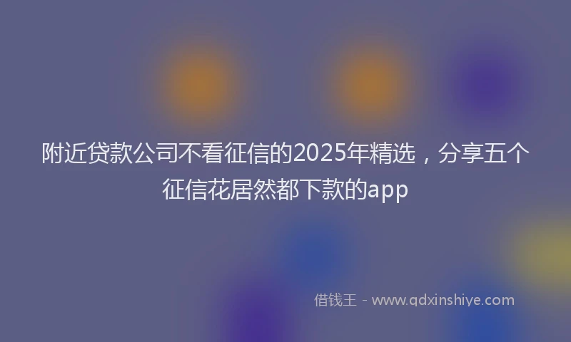 附近贷款公司不看征信的2025年精选，分享五个征信花居然都下款的app