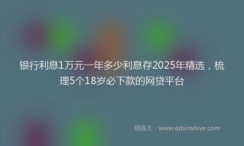 银行利息1万元一年多少利息存2025年精选，梳理5个18岁必下款的网贷平台