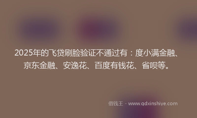 2025年的飞贷刷脸验证不通过有：度小满金融、京东金融、安逸花、百度有钱花、省呗等。