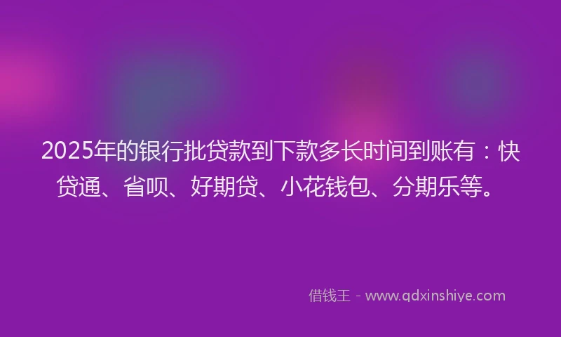 2025年的银行批贷款到下款多长时间到账有：快贷通、省呗、好期贷、小花钱包、分期乐等。