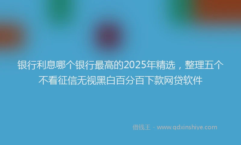 银行利息哪个银行最高的2025年精选，整理五个不看征信无视黑白百分百下款网贷软件