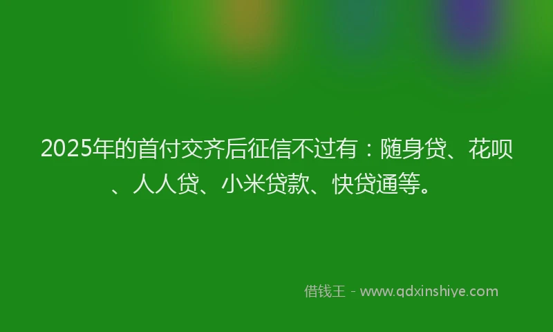 2025年的首付交齐后征信不过有：随身贷、花呗、人人贷、小米贷款、快贷通等。