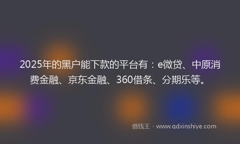 2025年的黑户能下款的平台有：e微贷、中原消费金融、京东金融、360借条、分期乐等。