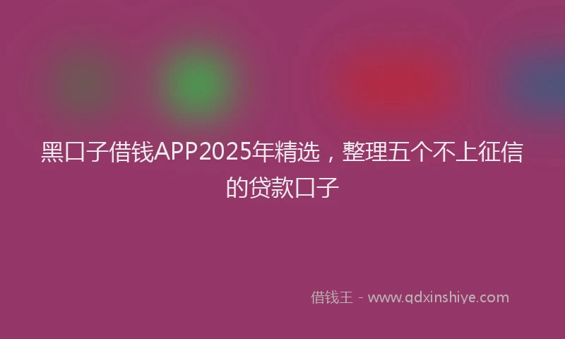 黑口子借钱APP2025年精选，整理五个不上征信的贷款口子