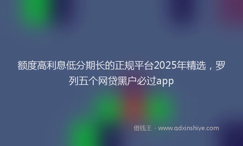额度高利息低分期长的正规平台2025年精选，罗列五个网贷黑户必过app