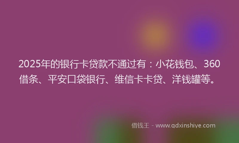 2025年的银行卡贷款不通过有：小花钱包、360借条、平安口袋银行、维信卡卡贷、洋钱罐等。