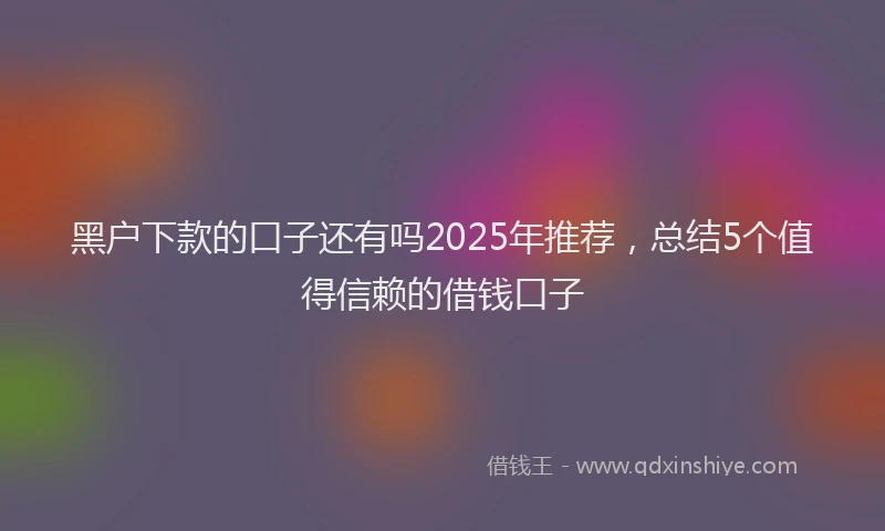 黑户下款的口子还有吗2025年推荐，总结5个值得信赖的借钱口子