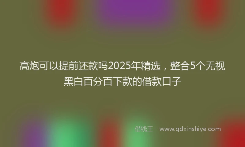 高炮可以提前还款吗2025年精选，整合5个无视黑白百分百下款的借款口子