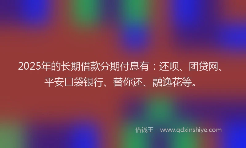 2025年的长期借款分期付息有：还呗、团贷网、平安口袋银行、替你还、融逸花等。