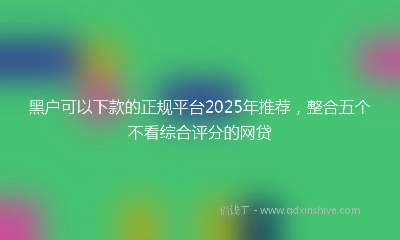 黑户可以下款的正规平台2025年推荐，整合五个不看综合评分的网贷