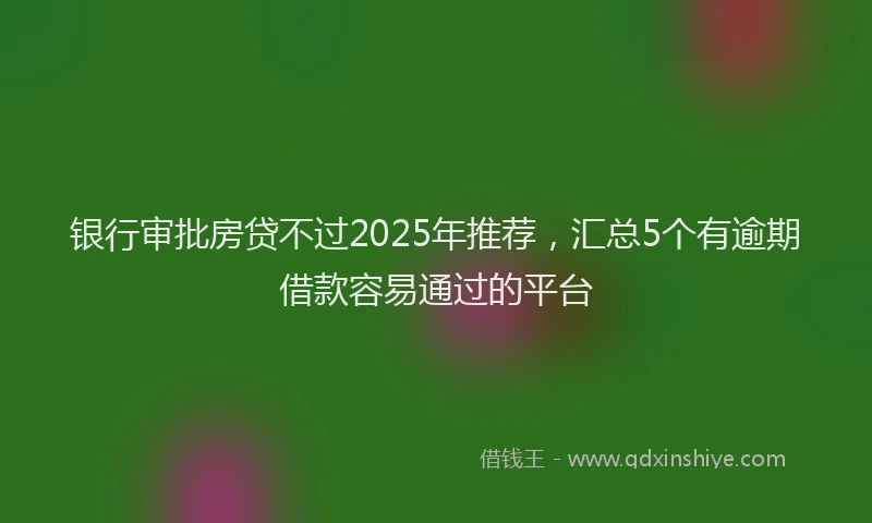 银行审批房贷不过2025年推荐，汇总5个有逾期借款容易通过的平台
