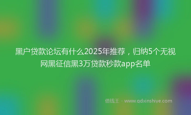 黑户贷款论坛有什么2025年推荐，归纳5个无视网黑征信黑3万贷款秒款app名单