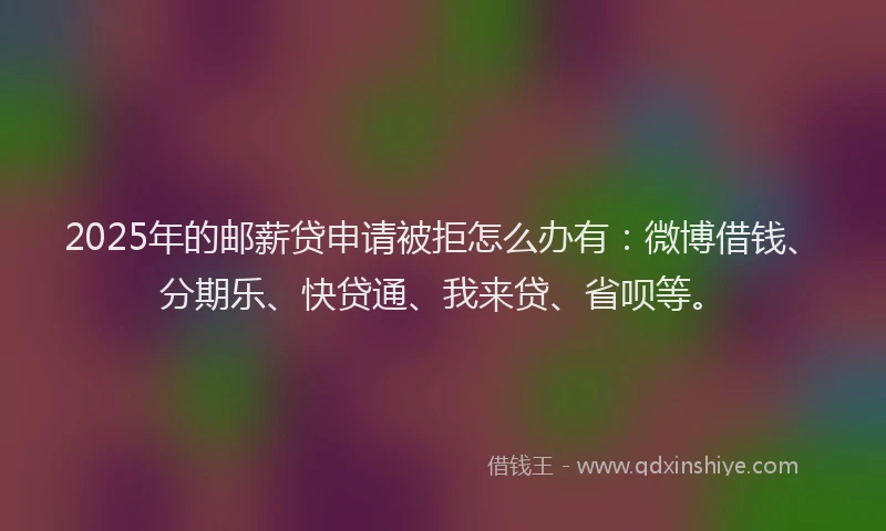 2025年的邮薪贷申请被拒怎么办有：微博借钱、分期乐、快贷通、我来贷、省呗等。