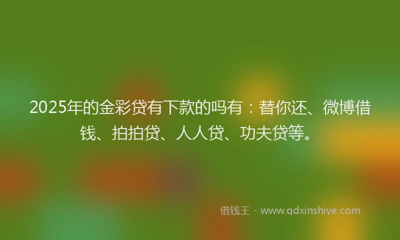 2025年的金彩贷有下款的吗有：替你还、微博借钱、拍拍贷、人人贷、功夫贷等。