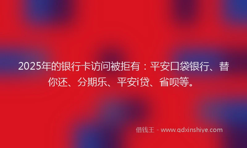 2025年的银行卡访问被拒有：平安口袋银行、替你还、分期乐、平安i贷、省呗等。