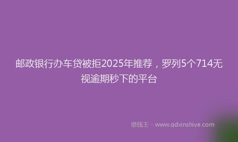 邮政银行办车贷被拒2025年推荐，罗列5个714无视逾期秒下的平台