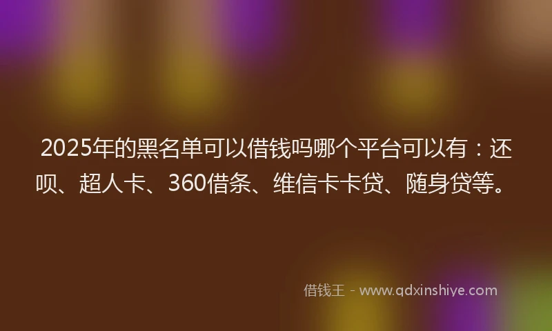 2025年的黑名单可以借钱吗哪个平台可以有：还呗、超人卡、360借条、维信卡卡贷、随身贷等。