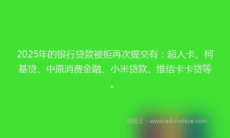 2025年的银行贷款被拒再次提交有：超人卡、柯基贷、中原消费金融、小米贷款、维信卡卡贷等。