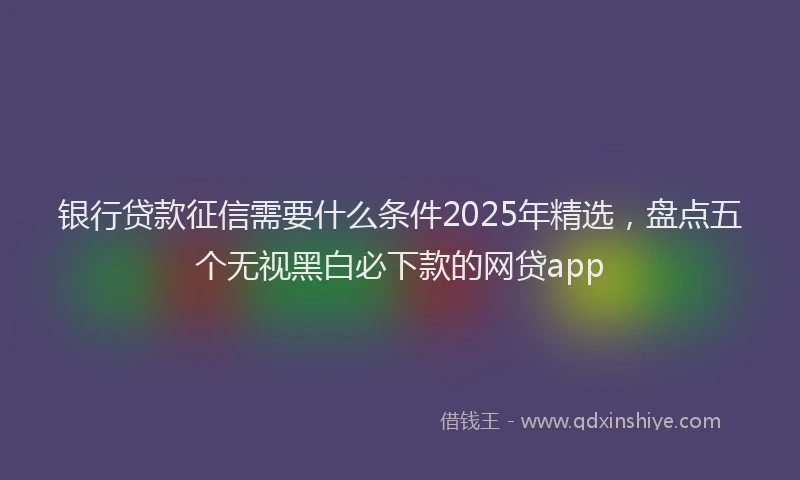 银行贷款征信需要什么条件2025年精选，盘点五个无视黑白必下款的网贷app