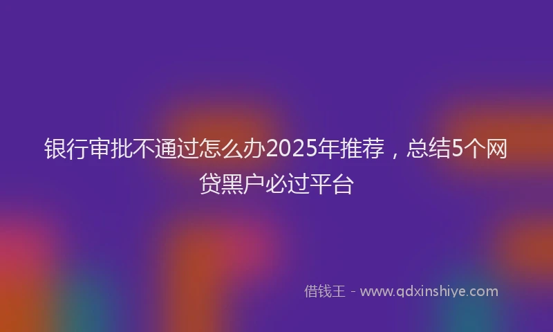 银行审批不通过怎么办2025年推荐，总结5个网贷黑户必过平台