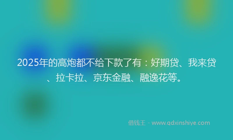 2025年的高炮都不给下款了有：好期贷、我来贷、拉卡拉、京东金融、融逸花等。