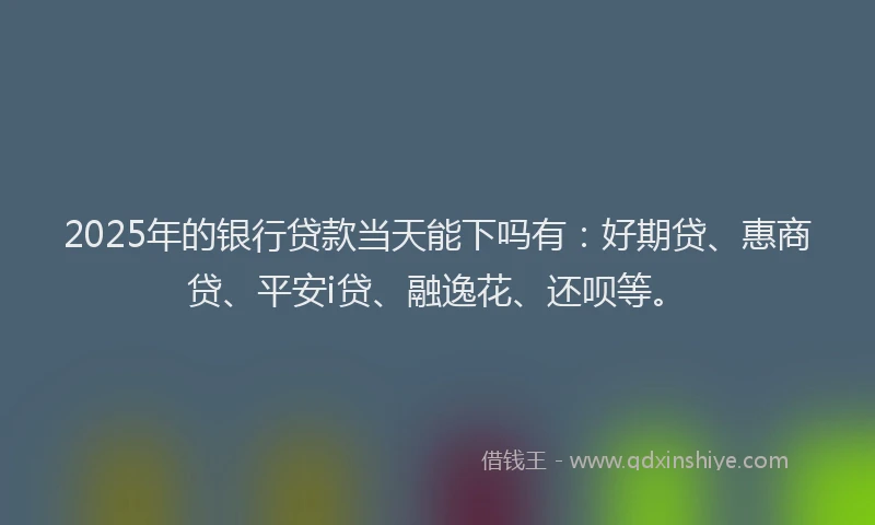 2025年的银行贷款当天能下吗有：好期贷、惠商贷、平安i贷、融逸花、还呗等。
