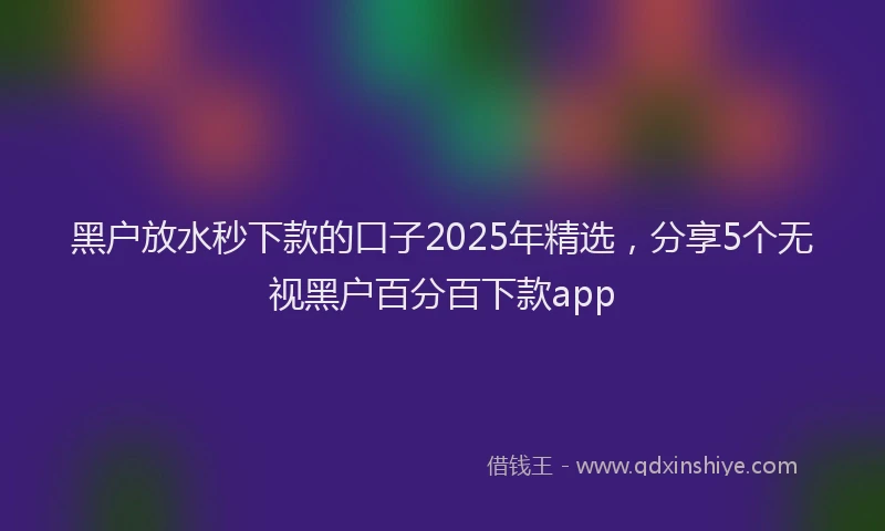 黑户放水秒下款的口子2025年精选，分享5个无视黑户百分百下款app