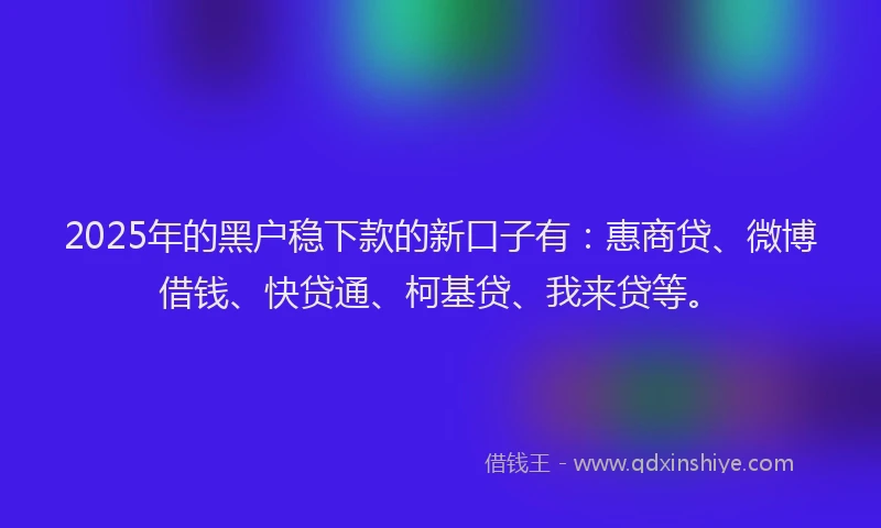 2025年的黑户稳下款的新口子有：惠商贷、微博借钱、快贷通、柯基贷、我来贷等。
