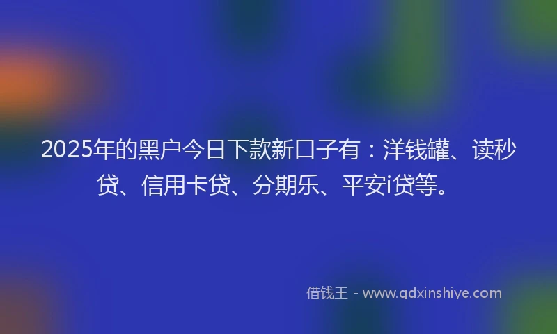 2025年的黑户今日下款新口子有：洋钱罐、读秒贷、信用卡贷、分期乐、平安i贷等。
