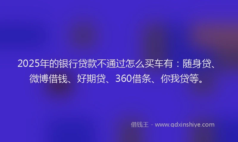 2025年的银行贷款不通过怎么买车有：随身贷、微博借钱、好期贷、360借条、你我贷等。