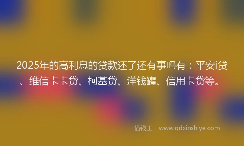 2025年的高利息的贷款还了还有事吗有：平安i贷、维信卡卡贷、柯基贷、洋钱罐、信用卡贷等。