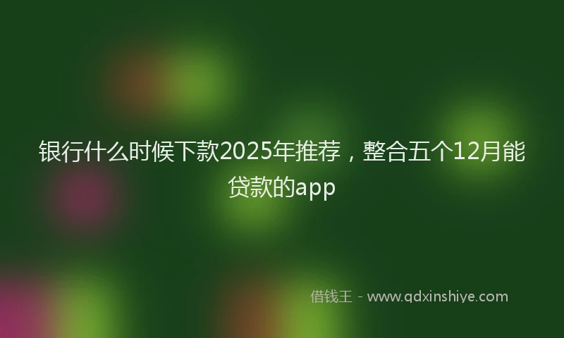 银行什么时候下款2025年推荐，整合五个12月能贷款的app