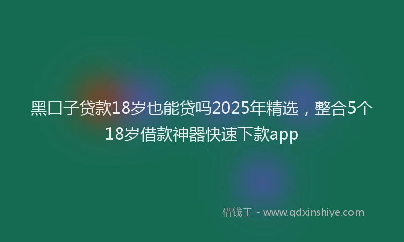 黑口子贷款18岁也能贷吗2025年精选，整合5个18岁借款神器快速下款app