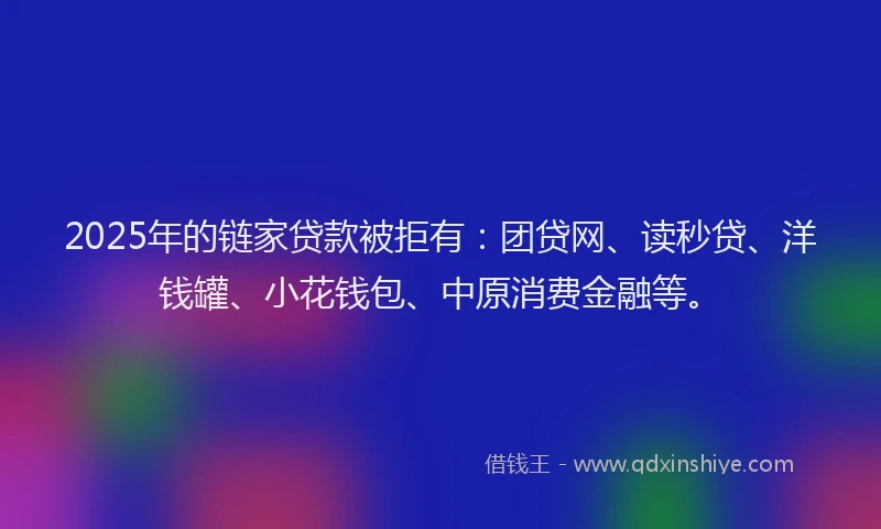 2025年的链家贷款被拒有：团贷网、读秒贷、洋钱罐、小花钱包、中原消费金融等。
