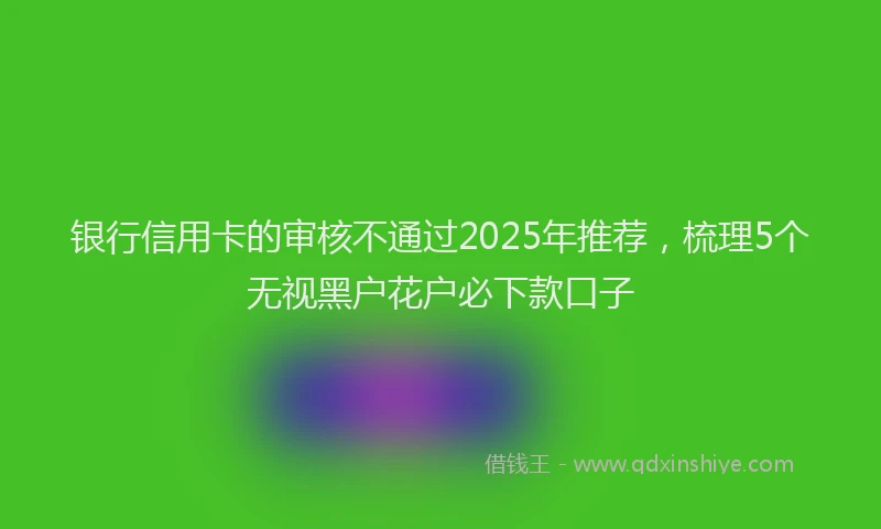 银行信用卡的审核不通过2025年推荐，梳理5个无视黑户花户必下款口子