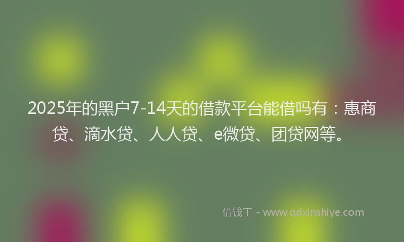 2025年的黑户7-14天的借款平台能借吗有：惠商贷、滴水贷、人人贷、e微贷、团贷网等。